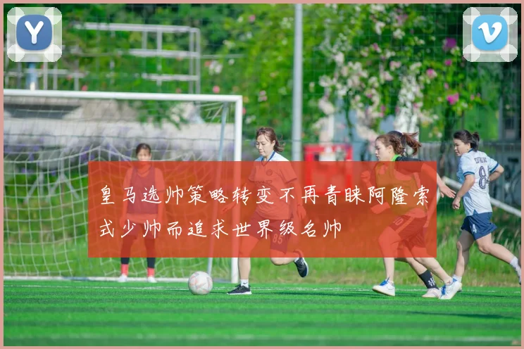 皇马选帅策略转变不再青睐阿隆索式少帅而追求世界级名帅
