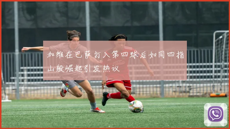 加维在巴萨打入第四球后如同四指山般崛起引发热议