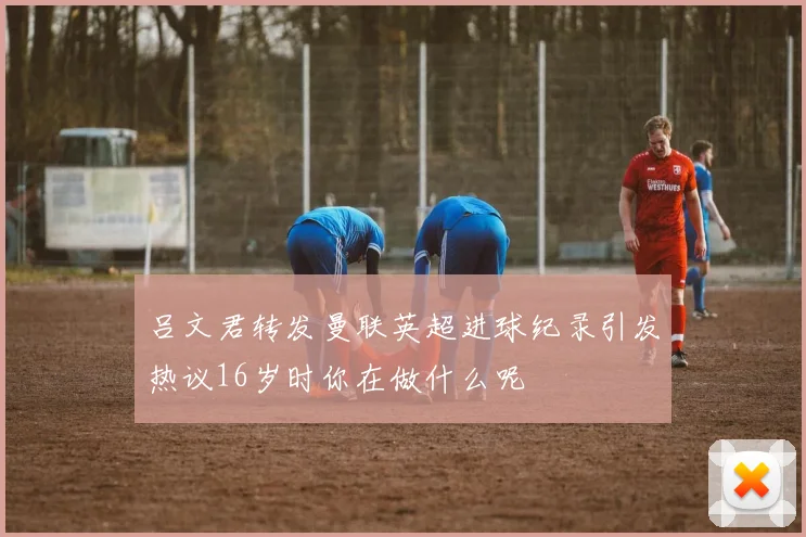 吕文君转发曼联英超进球纪录引发热议16岁时你在做什么呢