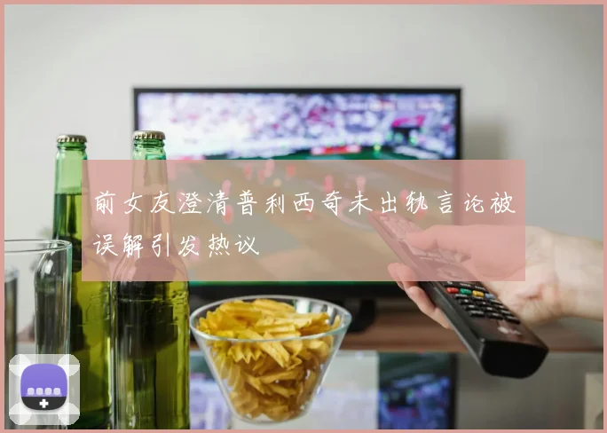 前女友澄清普利西奇未出轨言论被误解引发热议