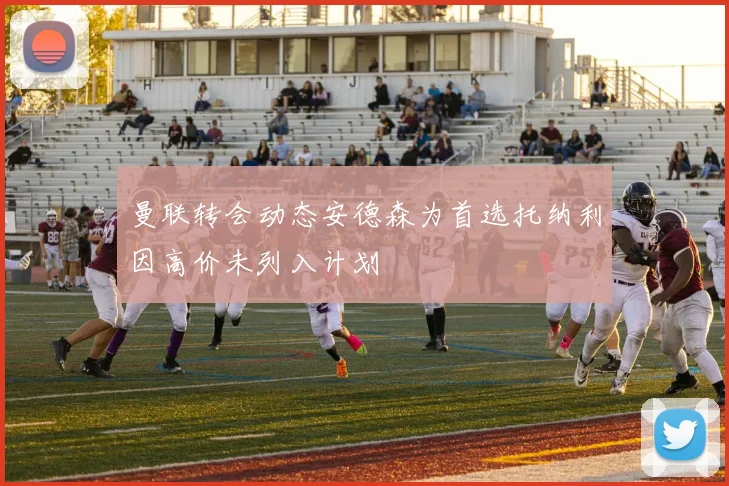 曼联转会动态安德森为首选托纳利因高价未列入计划