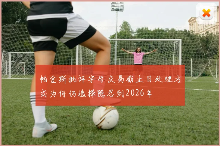 帕金斯批评字母交易截止日处理方式为何仍选择隐忍到2026年