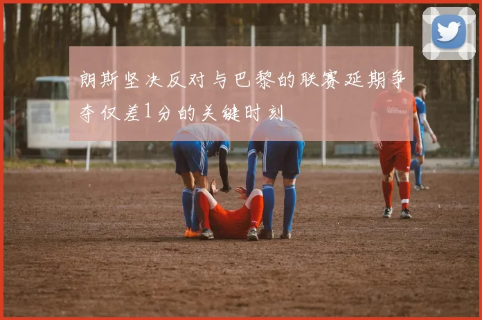 朗斯坚决反对与巴黎的联赛延期争夺仅差1分的关键时刻