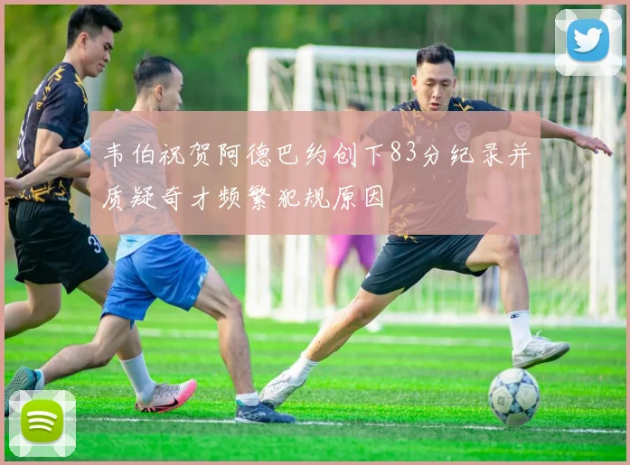 韦伯祝贺阿德巴约创下83分纪录并质疑奇才频繁犯规原因