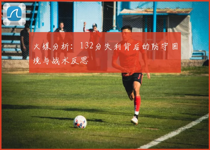 火媒分析：132分失利背后的防守困境与战术反思