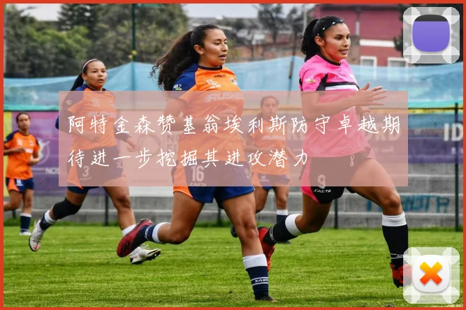 阿特金森赞基翁埃利斯防守卓越期待进一步挖掘其进攻潜力